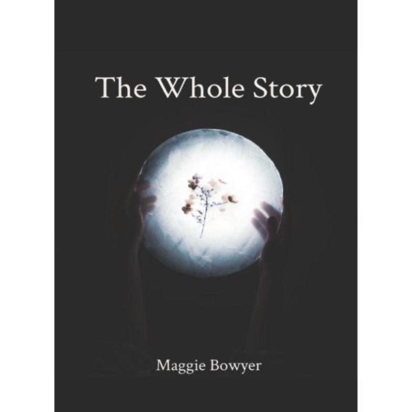 Book cover The Whole Story by Maggie Bowyer. Black blackground, in the center there is a glowing white circle with dried flowers in the center. Two hands are holding up the glowing orb.